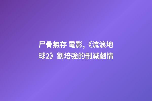 尸骨無存 電影,《流浪地球2》劉培強的刪減劇情-第1張-觀點-玄機派